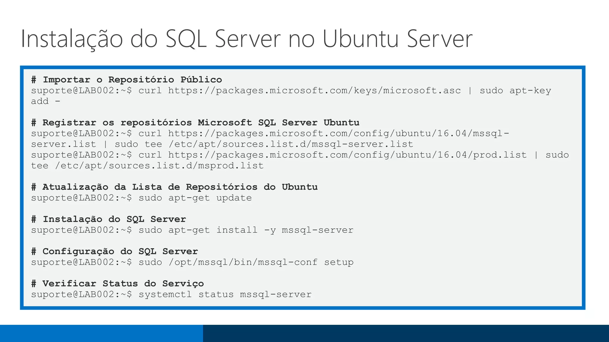 # Importar o Repositório Público
suporte@LAB002:~$ curl https://packages.microsoft.com/keys/microsoft.asc | sudo apt-key
add -
# Registrar os repositórios Microsoft SQL Server Ubuntu
suporte@LAB002:~$ curl https://packages.microsoft.com/config/ubuntu/16.04/mssql-
server.list | sudo tee /etc/apt/sources.list.d/mssql-server.list
suporte@LAB002:~$ curl https://packages.microsoft.com/config/ubuntu/16.04/prod.list | sudo
tee /etc/apt/sources.list.d/msprod.list
# Atualização da Lista de Repositórios do Ubuntu
suporte@LAB002:~$ sudo apt-get update
# Instalação do SQL Server
suporte@LAB002:~$ sudo apt-get install -y mssql-server
# Configuração do SQL Server
suporte@LAB002:~$ sudo /opt/mssql/bin/mssql-conf setup
# Verificar Status do Serviço
suporte@LAB002:~$ systemctl status mssql-server
Instalação do SQL Server no Ubuntu Server
 