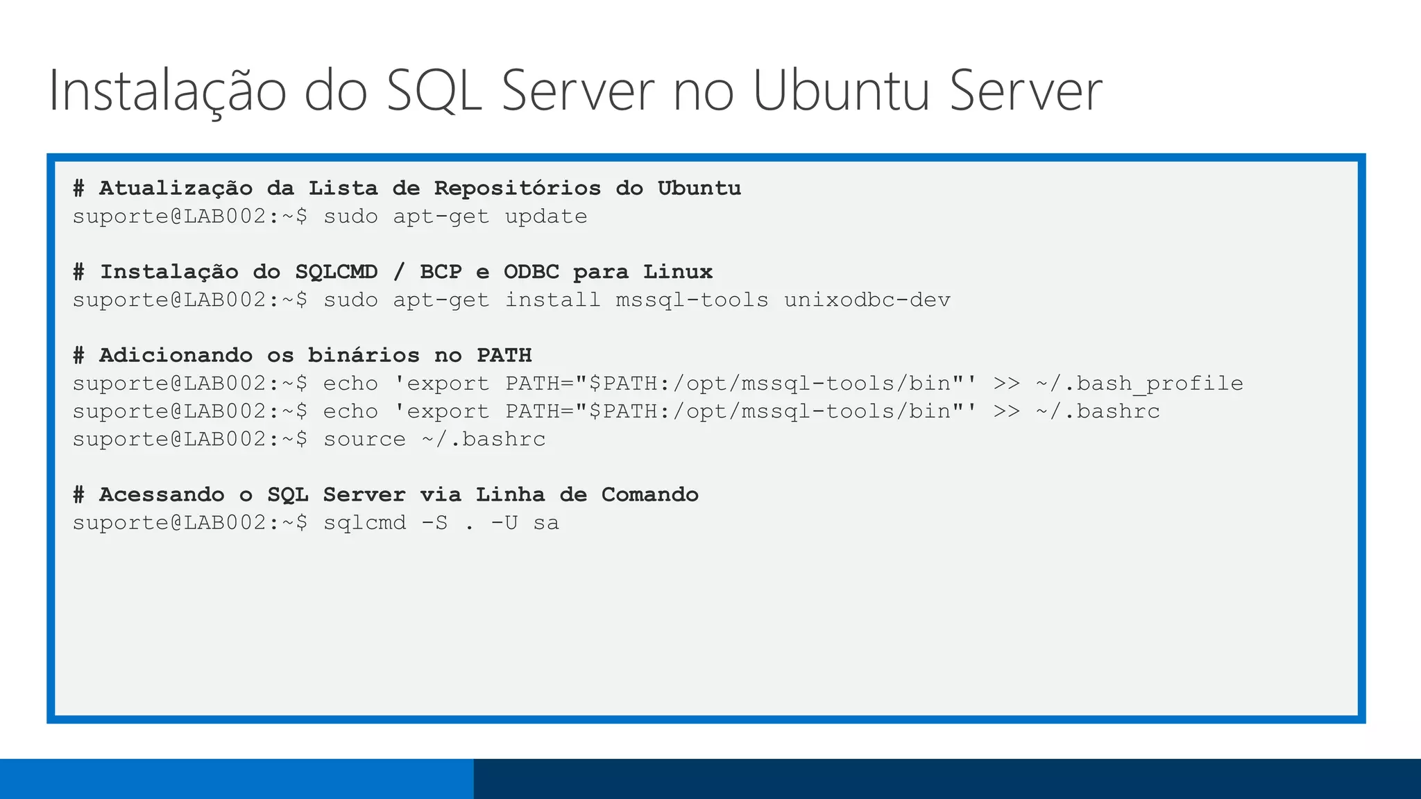 # Atualização da Lista de Repositórios do Ubuntu
suporte@LAB002:~$ sudo apt-get update
# Instalação do SQLCMD / BCP e ODBC para Linux
suporte@LAB002:~$ sudo apt-get install mssql-tools unixodbc-dev
# Adicionando os binários no PATH
suporte@LAB002:~$ echo 'export PATH="$PATH:/opt/mssql-tools/bin"' >> ~/.bash_profile
suporte@LAB002:~$ echo 'export PATH="$PATH:/opt/mssql-tools/bin"' >> ~/.bashrc
suporte@LAB002:~$ source ~/.bashrc
# Acessando o SQL Server via Linha de Comando
suporte@LAB002:~$ sqlcmd -S . -U sa
Instalação do SQL Server no Ubuntu Server
 