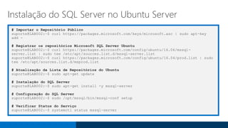 # Importar o Repositório Público
suporte@LAB002:~$ curl https://packages.microsoft.com/keys/microsoft.asc | sudo apt-key
add -
# Registrar os repositórios Microsoft SQL Server Ubuntu
suporte@LAB002:~$ curl https://packages.microsoft.com/config/ubuntu/16.04/mssql-
server.list | sudo tee /etc/apt/sources.list.d/mssql-server.list
suporte@LAB002:~$ curl https://packages.microsoft.com/config/ubuntu/16.04/prod.list | sudo
tee /etc/apt/sources.list.d/msprod.list
# Atualização da Lista de Repositórios do Ubuntu
suporte@LAB002:~$ sudo apt-get update
# Instalação do SQL Server
suporte@LAB002:~$ sudo apt-get install -y mssql-server
# Configuração do SQL Server
suporte@LAB002:~$ sudo /opt/mssql/bin/mssql-conf setup
# Verificar Status do Serviço
suporte@LAB002:~$ systemctl status mssql-server
Instalação do SQL Server no Ubuntu Server
 