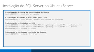 # Atualização da Lista de Repositórios do Ubuntu
suporte@LAB002:~$ sudo apt-get update
# Instalação do SQLCMD / BCP e ODBC para Linux
suporte@LAB002:~$ sudo apt-get install mssql-tools unixodbc-dev
# Adicionando os binários no PATH
suporte@LAB002:~$ echo 'export PATH="$PATH:/opt/mssql-tools/bin"' >> ~/.bash_profile
suporte@LAB002:~$ echo 'export PATH="$PATH:/opt/mssql-tools/bin"' >> ~/.bashrc
suporte@LAB002:~$ source ~/.bashrc
# Acessando o SQL Server via Linha de Comando
suporte@LAB002:~$ sqlcmd -S . -U sa
Instalação do SQL Server no Ubuntu Server
 