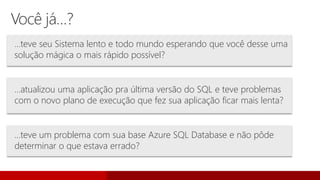 Você já…?
…teve seu Sistema lento e todo mundo esperando que você desse uma
solução mágica o mais rápido possível?
…atualizou uma aplicação pra última versão do SQL e teve problemas
com o novo plano de execução que fez sua aplicação ficar mais lenta?
…teve um problema com sua base Azure SQL Database e não pôde
determinar o que estava errado?
 