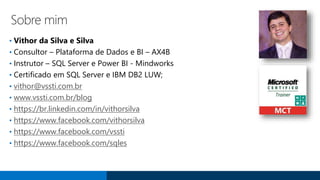 Sobre mim
• Vithor da Silva e Silva
• Consultor – Plataforma de Dados e BI – AX4B
• Instrutor – SQL Server e Power BI - Mindworks
• Certificado em SQL Server e IBM DB2 LUW;
• vithor@vssti.com.br
• www.vssti.com.br/blog
• https://br.linkedin.com/in/vithorsilva
• https://www.facebook.com/vithorsilva
• https://www.facebook.com/vssti
• https://www.facebook.com/sqles
 