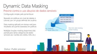 Configuração simples pelo portal Azure
Baseado em políticas em nível de tabelas e
colunas, por um grupo definido de usuários
Data masking aplicado em tempo real para
resultados de queries baseadas em políticas
Múltiplas funções masking disponíveis (full,
partial) para várias categorias de dados
sensíveis (ex: Cartões de crédito, SSN, etc.)
SQL Database
SQL Server 2016 CTP2
Table.CreditCardNo
4465-6571-7868-5796
4468-7746-3848-1978
4484-5434-6858-6550
Real-time data masking;
partial masking
Dynamic Data Masking
Previne contra o uso abusivo de dados sensíveis
 
