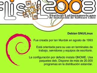 Debian GNU/Linux Fue creada por Ian Murdok en agosto de 1993 Está orientada para su uso en terminales de trabajo, servidores y equipos de escritorio. La configuración por defecto instala GNOME. Usa paquetes deb. Dispone de más de 20.000 programas en la distribución estandar. 