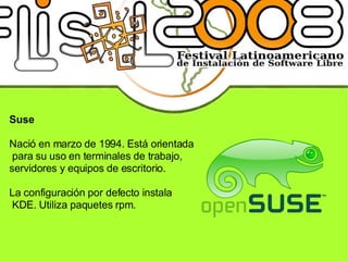 Suse Nació en marzo de 1994. Está orientada para su uso en terminales de trabajo, servidores y equipos de escritorio. La configuración por defecto instala KDE. Utiliza paquetes rpm. 