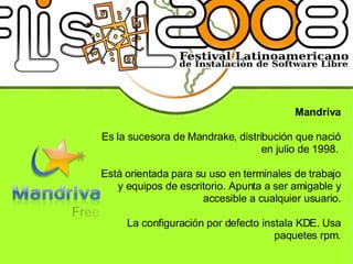 Mandriva Es la sucesora de Mandrake, distribución que nació en julio de 1998.  Está orientada para su uso en terminales de trabajo y equipos de escritorio. Apunta a ser amigable y accesible a cualquier usuario. La configuración por defecto instala KDE. Usa paquetes rpm. 