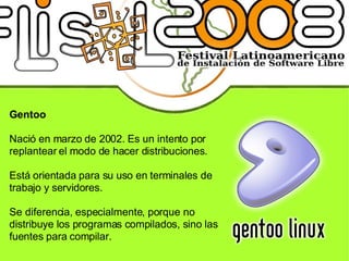 Gentoo Nació en marzo de 2002. Es un intento por replantear el modo de hacer distribuciones. Está orientada para su uso en terminales de trabajo y servidores. Se diferencia, especialmente, porque no distribuye los programas compilados, sino las fuentes para compilar. 