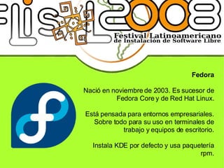 Fedora Nació en noviembre de 2003. Es sucesor de Fedora Core y de Red Hat Linux. Está pensada para entornos empresariales. Sobre todo para su uso en terminales de trabajo y equipos de escritorio. Instala KDE por defecto y usa paquetería rpm. 