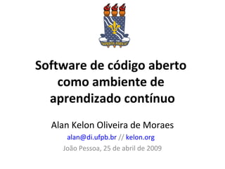 Software de código aberto
como ambiente de
aprendizado contínuo
Alan Kelon Oliveira de Moraes
alan@di.ufpb.br // kelon.org
João Pessoa, 25 de abril de 2009
 