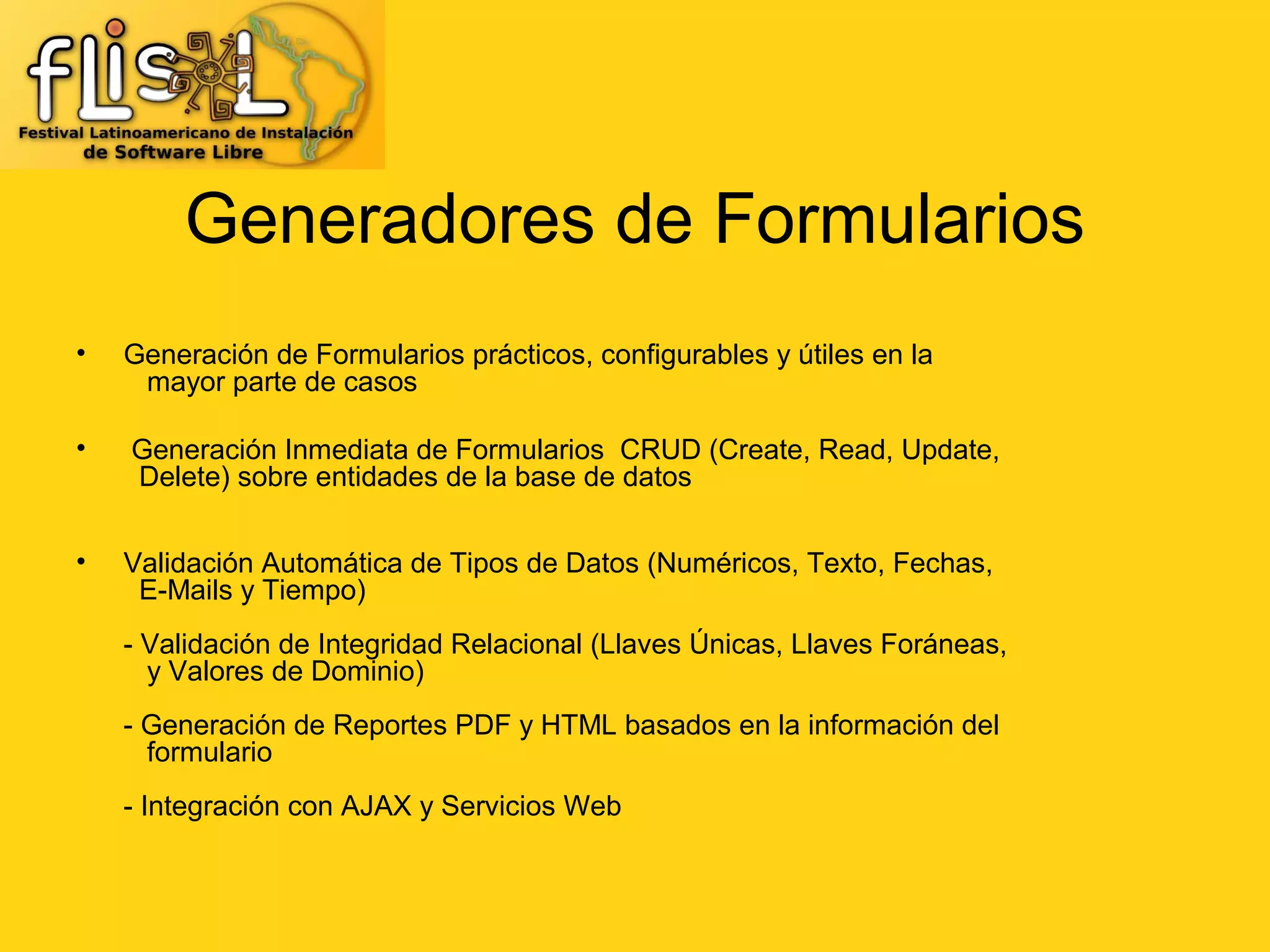 Generadores de Formularios
•   Generación de Formularios prácticos, configurables y útiles en la
     mayor parte de casos

•   Generación Inmediata de Formularios CRUD (Create, Read, Update,
    Delete) sobre entidades de la base de datos


•   Validación Automática de Tipos de Datos (Numéricos, Texto, Fechas,
     E-Mails y Tiempo)
    - Validación de Integridad Relacional (Llaves Únicas, Llaves Foráneas,
      y Valores de Dominio)
    - Generación de Reportes PDF y HTML basados en la información del
      formulario
    - Integración con AJAX y Servicios Web
 