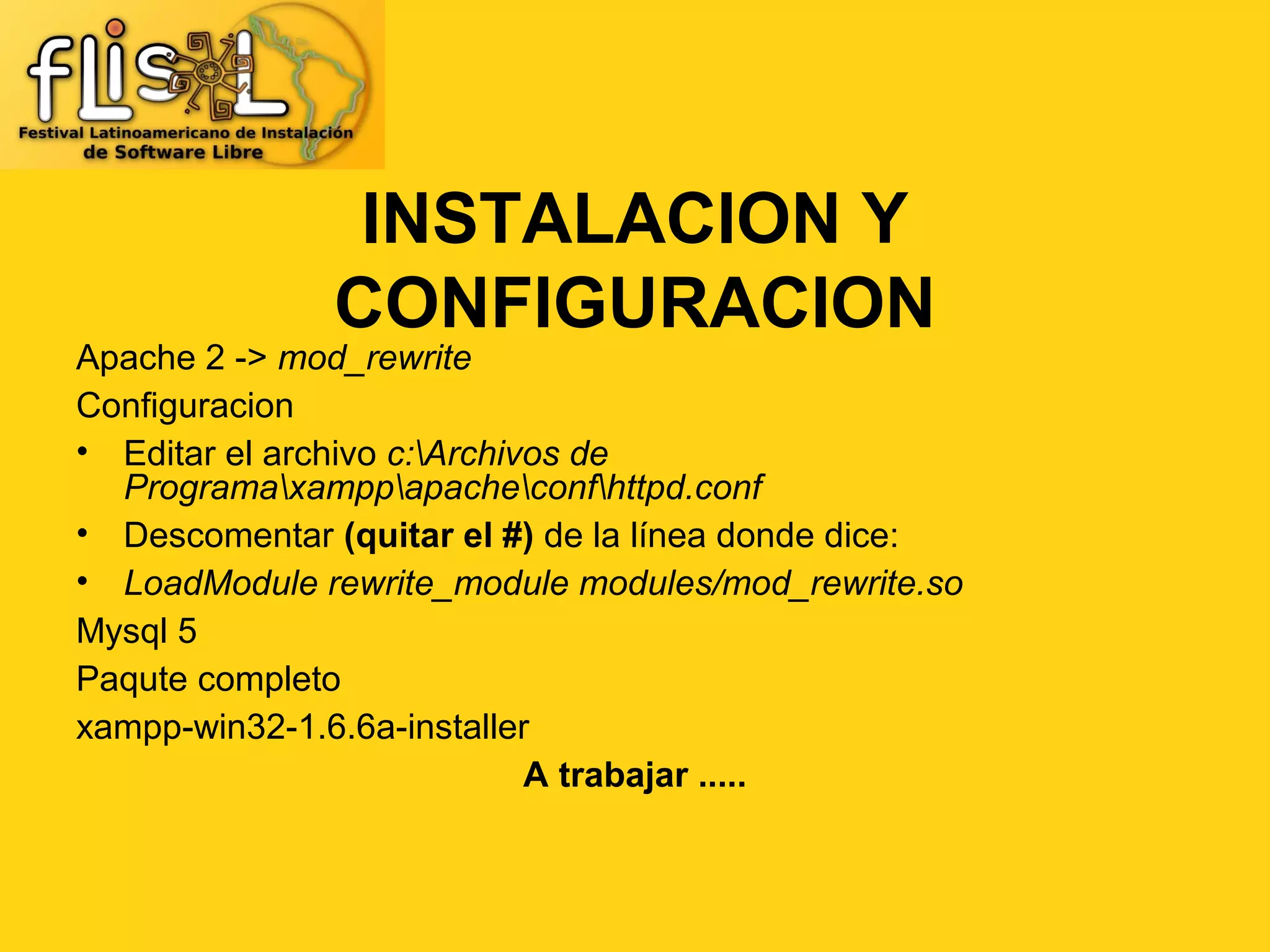 INSTALACION Y
              CONFIGURACION
Apache 2 -> mod_rewrite
Configuracion
• Editar el archivo c:Archivos de
  Programaxamppapacheconfhttpd.conf
• Descomentar (quitar el #) de la línea donde dice:
• LoadModule rewrite_module modules/mod_rewrite.so
Mysql 5
Paqute completo
xampp-win32-1.6.6a-installer
                             A trabajar .....
 