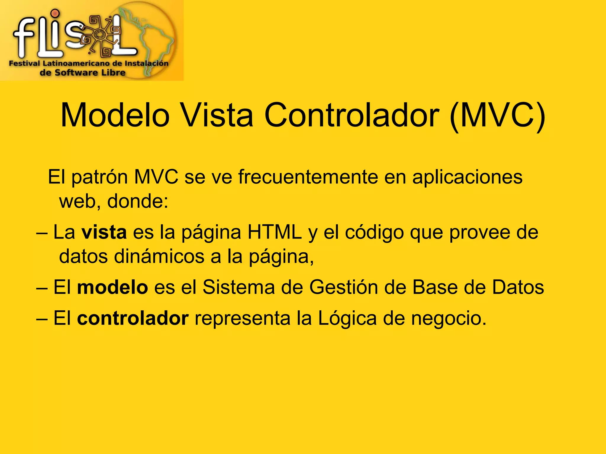 Modelo Vista Controlador (MVC)
 El patrón MVC se ve frecuentemente en aplicaciones
  web, donde:
– La vista es la página HTML y el código que provee de
   datos dinámicos a la página,
– El modelo es el Sistema de Gestión de Base de Datos
– El controlador representa la Lógica de negocio.
 