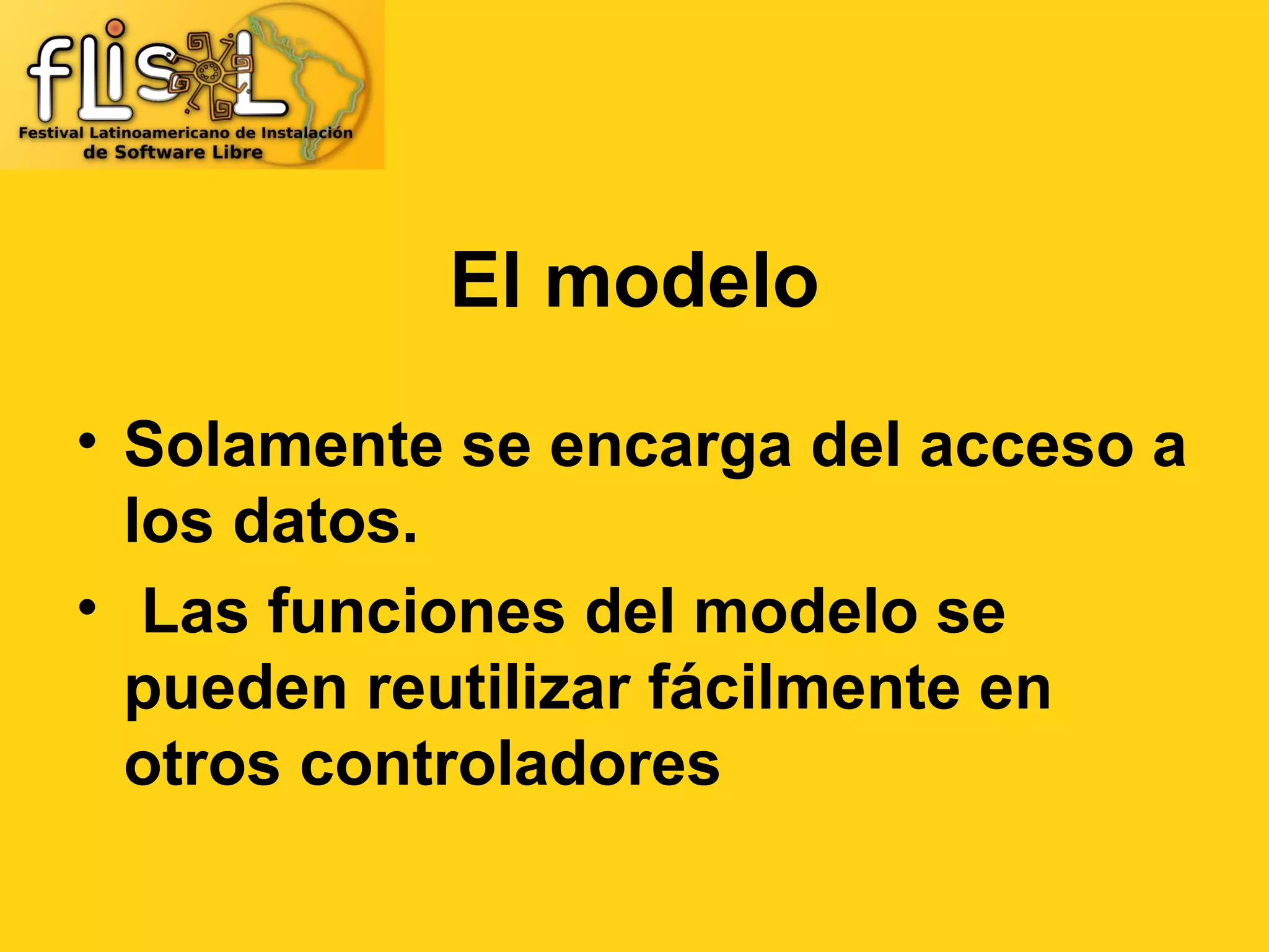 El modelo

• Solamente se encarga del acceso a
  los datos.
• Las funciones del modelo se
  pueden reutilizar fácilmente en
  otros controladores
 