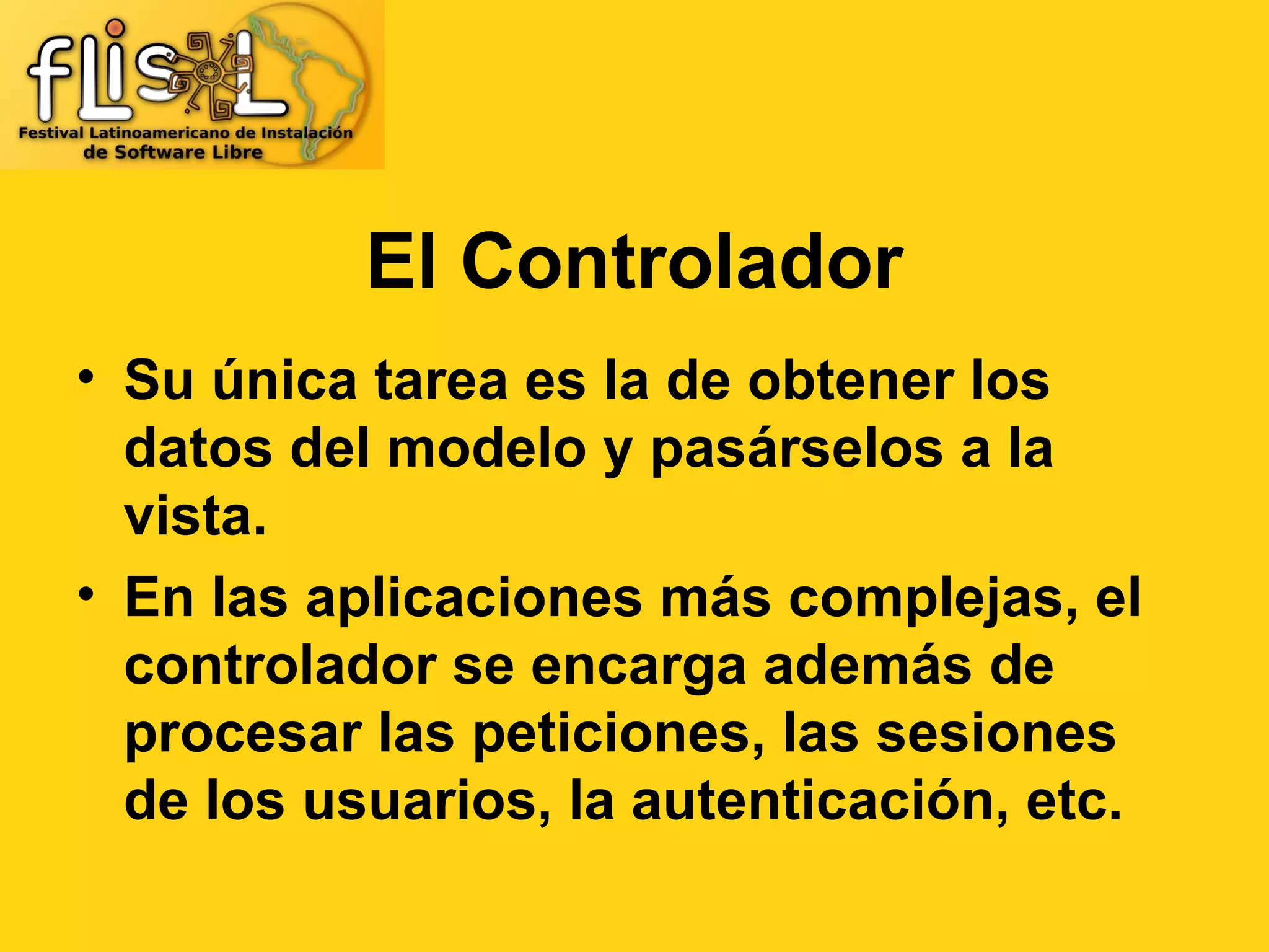 El Controlador
• Su única tarea es la de obtener los
  datos del modelo y pasárselos a la
  vista.
• En las aplicaciones más complejas, el
  controlador se encarga además de
  procesar las peticiones, las sesiones
  de los usuarios, la autenticación, etc.
 