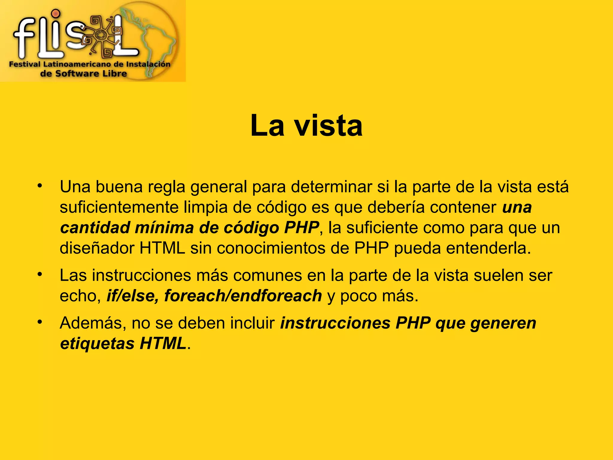 La vista
• Una buena regla general para determinar si la parte de la vista está
  suficientemente limpia de código es que debería contener una
  cantidad mínima de código PHP, la suficiente como para que un
  diseñador HTML sin conocimientos de PHP pueda entenderla.
• Las instrucciones más comunes en la parte de la vista suelen ser
  echo, if/else, foreach/endforeach y poco más.
• Además, no se deben incluir instrucciones PHP que generen
  etiquetas HTML.
 
