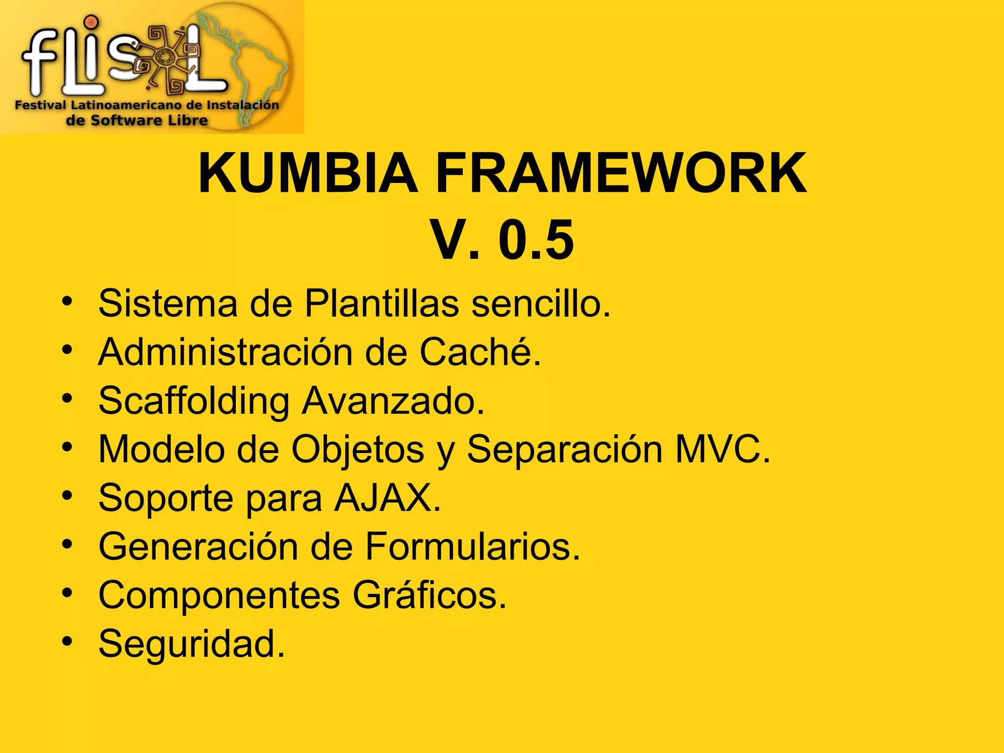KUMBIA FRAMEWORK
                V. 0.5
•   Sistema de Plantillas sencillo.
•   Administración de Caché.
•   Scaffolding Avanzado.
•   Modelo de Objetos y Separación MVC.
•   Soporte para AJAX.
•   Generación de Formularios.
•   Componentes Gráficos.
•   Seguridad.
 
