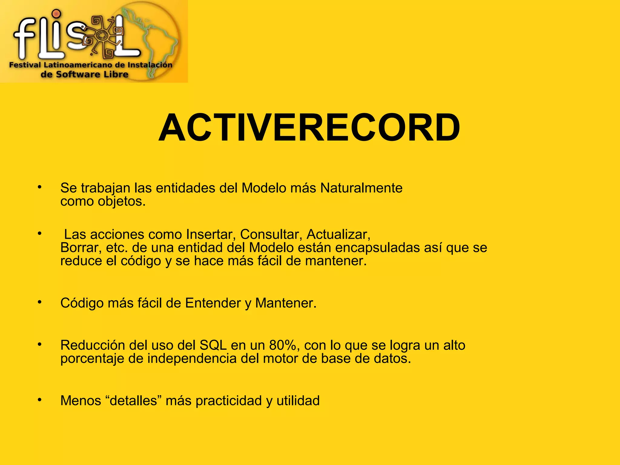 ACTIVERECORD
•   Se trabajan las entidades del Modelo más Naturalmente
    como objetos.

•    Las acciones como Insertar, Consultar, Actualizar,
    Borrar, etc. de una entidad del Modelo están encapsuladas así que se
    reduce el código y se hace más fácil de mantener.


•   Código más fácil de Entender y Mantener.


•   Reducción del uso del SQL en un 80%, con lo que se logra un alto
    porcentaje de independencia del motor de base de datos.


•   Menos “detalles” más practicidad y utilidad
 