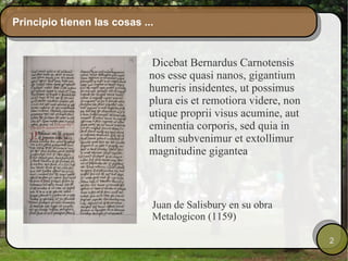 Principio tienen las cosas ... Dicebat Bernardus Carnotensis nos esse quasi nanos, gigantium humeris insidentes, ut possimus plura eis et remotiora videre, non utique proprii visus acumine, aut eminentia corporis, sed quia in altum subvenimur et extollimur magnitudine gigantea Juan de Salisbury en su obra Metalogicon (1159) 