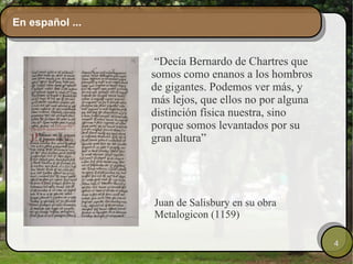 En español ... “ Decía Bernardo de Chartres que somos como enanos a los hombros de gigantes. Podemos ver más, y más lejos, que ellos no por alguna distinción física nuestra, sino porque somos levantados por su gran altura” Juan de Salisbury en su obra Metalogicon (1159) 