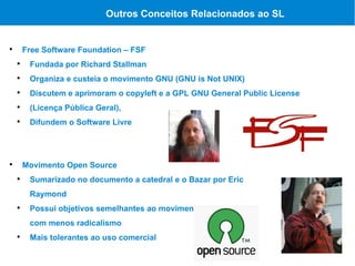 Outros Conceitos Relacionados ao SL



        Free Software Foundation – FSF
    
         Fundada por Richard Stallman
    
         Organiza e custeia o movimento GNU (GNU is Not UNIX)
    
         Discutem e aprimoram o copyleft e a GPL GNU General Public License
    
         (Licença Pública Geral),
    
         Difundem o Software Livre





        Movimento Open Source
    
         Sumarizado no documento a catedral e o Bazar por Eric
         Raymond
    
         Possui objetivos semelhantes ao movimento GNU mas
         com menos radicalismo
    
         Mais tolerantes ao uso comercial
 