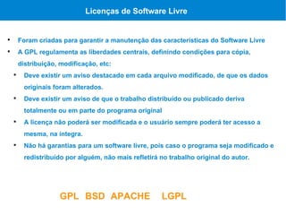 Licenças de Software Livre



        Foram criadas para garantir a manutenção das características do Software Livre

        A GPL regulamenta as liberdades centrais, definindo condições para cópia,
        distribuição, modificação, etc:
    
          Deve existir um aviso destacado em cada arquivo modificado, de que os dados
          originais foram alterados.
    
          Deve existir um aviso de que o trabalho distribuído ou publicado deriva
          totalmente ou em parte do programa original
    
          A licença não poderá ser modificada e o usuário sempre poderá ter acesso a
          mesma, na íntegra.
    
          Não há garantias para um software livre, pois caso o programa seja modificado e
          redistribuído por alguém, não mais refletirá no trabalho original do autor.




                     GPL BSD APACHE                    LGPL
 
