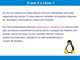 O que é o Linux ?


Por ser um sistema de código aberto e de livre distribuição, não exige
pagamento de licença. O Linux pode ser instalado em quantas máquinas
for necessário, eliminando os custos com licenças.


Por suas características técnicas (segurança e robustez), é o sistema ideal
para servidores corporativos de grande porte e estações de trabalho com
grande volume de carga. O Linux também oferece inúmeras
opções de programas e aplicativos de alta qualidade para o
usuário de desktop.
 