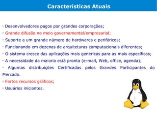 Características Atuais



    Desenvolvedores pagos por grandes corporações;

    Grande difusão no meio governamental/empresarial;

    Suporte a um grande número de hardwares e periféricos;

    Funcionando em dezenas de arquiteturas computacionais diferentes;

    O sistema cresce das aplicações mais genéricas para as mais específicas;

    A necessidade da maioria está pronta (e-mail, Web, office, agenda);

     Algumas    distribuições   Certificadas   pelos   Grandes   Participantes   do
Mercado.

    Fartos recursos gráficos;

    Usuários iniciantes.
 