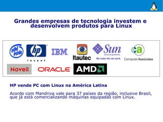 Grandes empresas de tecnologia investem e
       desenvolvem produtos para Linux




HP vende PC com Linux na América Latina
Acordo com Mandriva vale para 37 países da região, inclusive Brasil,
que já está comercializando máquinas equipadas com Linux.
 