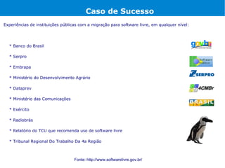 Caso de Sucesso
Experiências de instituições públicas com a migração para software livre, em qualquer nível:




  * Banco do Brasil

  * Serpro

  * Embrapa

  * Ministério do Desenvolvimento Agrário

  * Dataprev

  * Ministério das Comunicações

  * Exército

  * Radiobrás

  * Relatório do TCU que recomenda uso de software livre

  * Tribunal Regional Do Trabalho Da 4a Região



                                   Fonte: http://www.softwarelivre.gov.br/
 