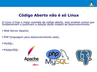 Código Aberto não é só Linux
O Linux é hoje o maior exemplo de código aberto, mas existem outros que
fundamentam e justificam a adoção deste modelo de desenvolvimento:

 Web Server Apache;

 PHP (linguagem para desenvolvimento web);

 MySQL;

 PostgreSQL.
 