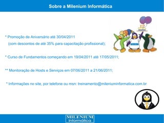 Sobre a Milenium Informática




* Promoção de Aniversário até 30/04/2011
 (com descontos de até 35% para capacitação profissional);


* Curso de Fundamentos começando em 19/04/2011 até 17/05/2011;


** Monitoração de Hosts e Serviços em 07/06/2011 a 21/06/2011;


* Informações no site, por telefone ou msn: treinamento@mileniuminformatica.com.br
 
