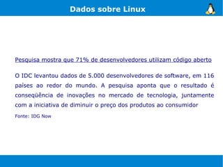 Dados sobre Linux




Pesquisa mostra que 71% de desenvolvedores utilizam código aberto

O IDC levantou dados de 5.000 desenvolvedores de software, em 116
países ao redor do mundo. A pesquisa aponta que o resultado é
conseqüência de inovações no mercado de tecnologia, juntamente
com a iniciativa de diminuir o preço dos produtos ao consumidor
Fonte: IDG Now
 