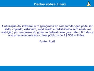Dados sobre Linux




 A utilização do software livre (programa de computador que pode ser
  usado, copiado, estudado, modificado e redistribuído sem nenhuma
restrição) por empresas do governo federal deve gerar até o fim deste
       ano uma economia aos cofres públicos de R$ 500 milhões.

                            Fonte: Abril
 