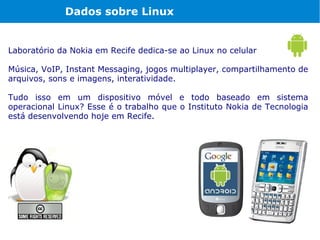 Dados sobre Linux


Laboratório da Nokia em Recife dedica-se ao Linux no celular

Música, VoIP, Instant Messaging, jogos multiplayer, compartilhamento de
arquivos, sons e imagens, interatividade.

Tudo isso em um dispositivo móvel e todo baseado em sistema
operacional Linux? Esse é o trabalho que o Instituto Nokia de Tecnologia
está desenvolvendo hoje em Recife.
 