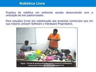 Robótica Livre

Projetos de robótica em ambiente escolar desenvolvido com a
utilização de kits padronizados.

Para soluções livres em substituição aos produtos comerciais que em
sua maioria utilizam Software e Hardware Proprietário.
 