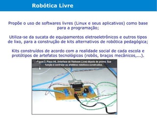 Robótica Livre


Propõe o uso de softwares livres (Linux e seus aplicativos) como base
                       para a programação;

 Utiliza-se da sucata de equipamentos eletroeletrônicos e outros tipos
de lixo, para a construção de kits alternativos de robótica pedagógica;

 Kits construídos de acordo com a realidade social de cada escola e
 protótipos de artefatos tecnológicos (robôs, braços mecânicos,...).
 