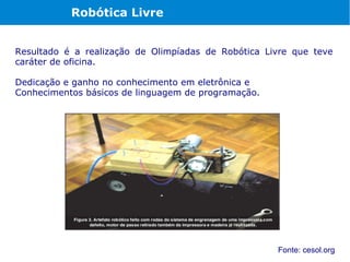 Robótica Livre


Resultado é a realização de Olimpíadas de Robótica Livre que teve
caráter de oficina.

Dedicação e ganho no conhecimento em eletrônica e
Conhecimentos básicos de linguagem de programação.




                                                     Fonte: cesol.org
 