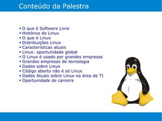 Conteúdo da Palestra


O que é Software Livre
Histórico do Linux
O que é Linux
Distribuições Linux
Características atuais
Linux: oportunidade global
O Linux é usado por grandes empresas
Grandes empresas de tecnologia
Dados sobre Linux
Código aberto não é só Linux
Dados Atuais sobre Linux na área de TI
Oportunidade de carreira
 