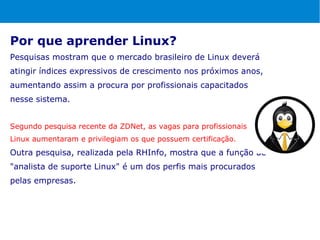Por que aprender Linux?
Pesquisas mostram que o mercado brasileiro de Linux deverá
atingir índices expressivos de crescimento nos próximos anos,
aumentando assim a procura por profissionais capacitados
nesse sistema.


Segundo pesquisa recente da ZDNet, as vagas para profissionais
Linux aumentaram e privilegiam os que possuem certificação.
Outra pesquisa, realizada pela RHInfo, mostra que a função de
"analista de suporte Linux" é um dos perfis mais procurados
pelas empresas.
 