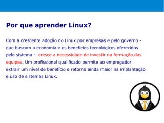 Por que aprender Linux?

Com a crescente adoção do Linux por empresas e pelo governo -
que buscam a economia e os benefícios tecnológicos oferecidos
pelo sistema - cresce a necessidade de investir na formação das
equipes. Um profissional qualificado permite ao empregador
extrair um nível de benefício e retorno ainda maior na implantação
e uso de sistemas Linux.
 