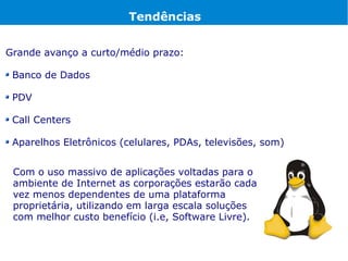 Tendências


Grande avanço a curto/médio prazo:

 Banco de Dados

 PDV

 Call Centers

 Aparelhos Eletrônicos (celulares, PDAs, televisões, som)


 Com o uso massivo de aplicações voltadas para o
 ambiente de Internet as corporações estarão cada
 vez menos dependentes de uma plataforma
 proprietária, utilizando em larga escala soluções
 com melhor custo benefício (i.e, Software Livre).
 