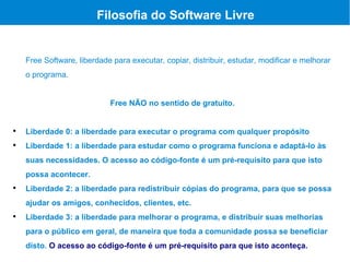Filosofia do Software Livre


    Free Software, liberdade para executar, copiar, distribuir, estudar, modificar e melhorar
    o programa.


                            Free NÃO no sentido de gratuito.



    Liberdade 0: a liberdade para executar o programa com qualquer propósito

    Liberdade 1: a liberdade para estudar como o programa funciona e adaptá-lo às
    suas necessidades. O acesso ao código-fonte é um pré-requisito para que isto
    possa acontecer.

    Liberdade 2: a liberdade para redistribuir cópias do programa, para que se possa
    ajudar os amigos, conhecidos, clientes, etc.

    Liberdade 3: a liberdade para melhorar o programa, e distribuir suas melhorias
    para o público em geral, de maneira que toda a comunidade possa se beneficiar
    disto. O acesso ao código-fonte é um pré-requisito para que isto aconteça.
 