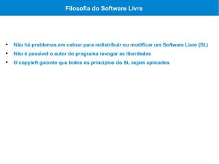 Filosofia do Software Livre





    Não há problemas em cobrar para redistribuir ou modificar um Software Livre (SL)

    Não é possível o autor do programa revogar as liberdades

    O copyleft garante que todos os princípios do SL sejam aplicados
 