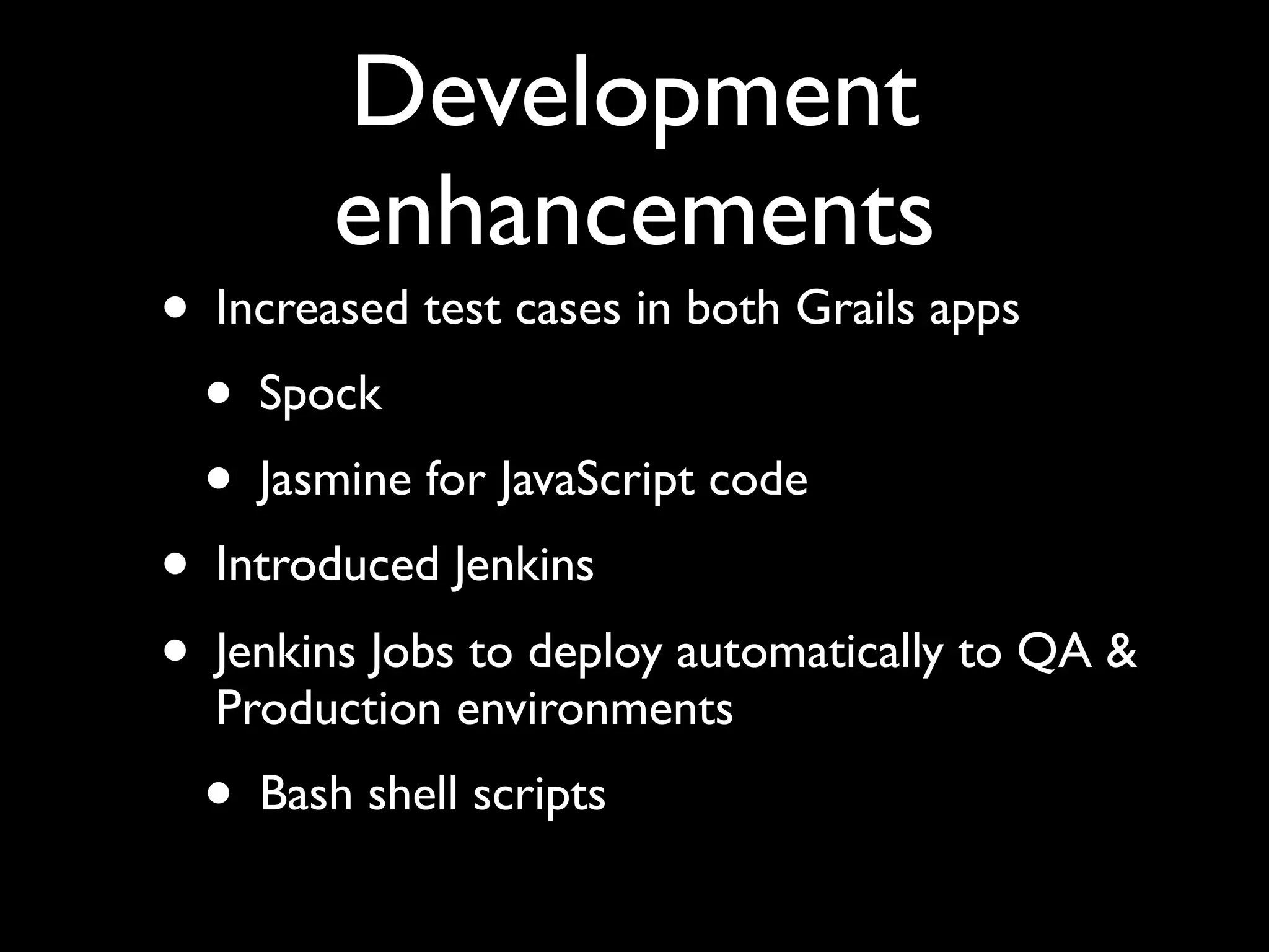 Development
enhancements
• Increased test cases in both Grails apps
• Spock
• Jasmine for JavaScript code
• Introduced Jenkins
• Jenkins Jobs to deploy automatically to QA &
Production environments
• Bash shell scripts
 