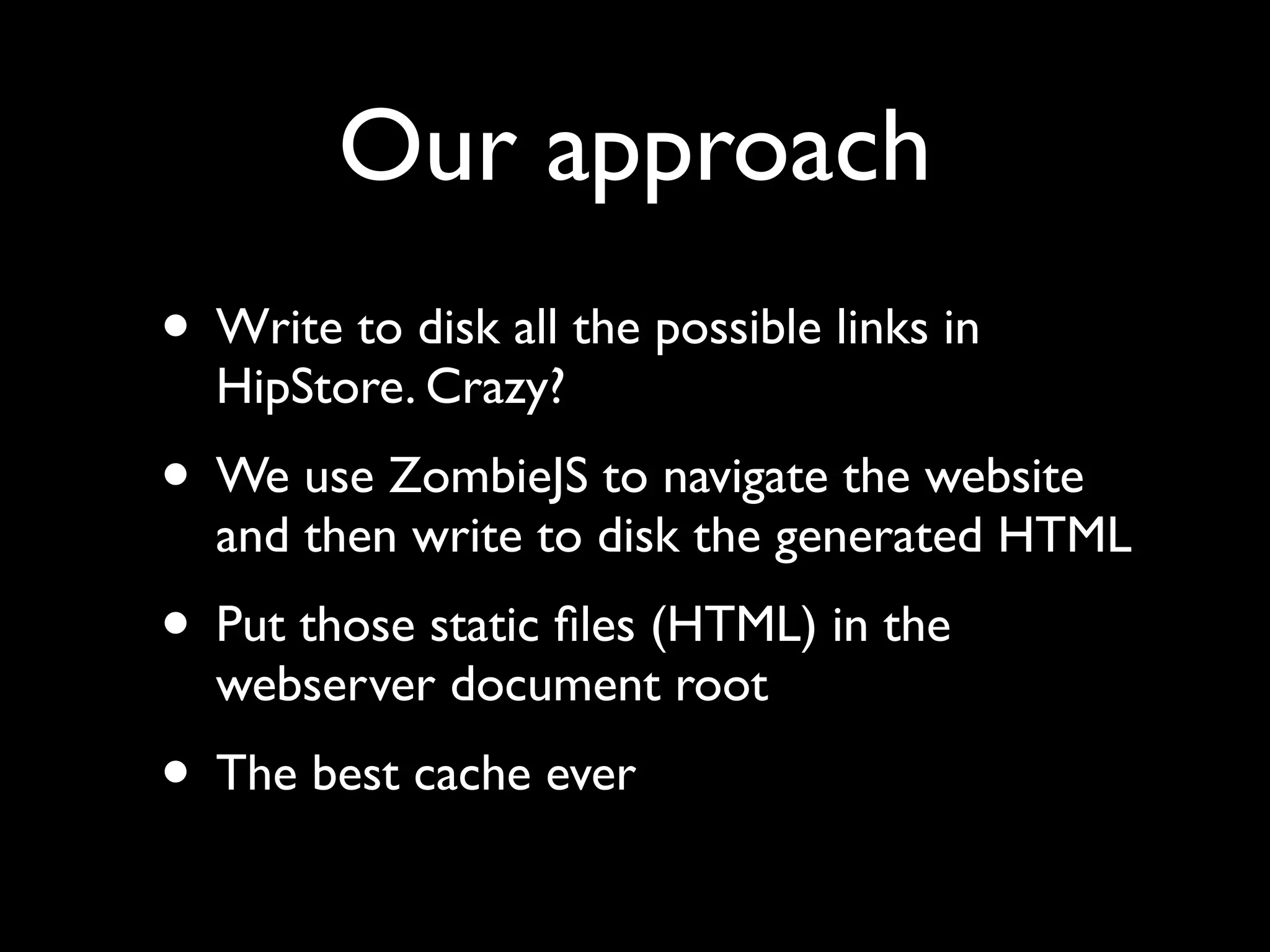 Our approach
• Write to disk all the possible links in
HipStore. Crazy?
• We use ZombieJS to navigate the website
and then write to disk the generated HTML
• Put those static ﬁles (HTML) in the
webserver document root
• The best cache ever
 
