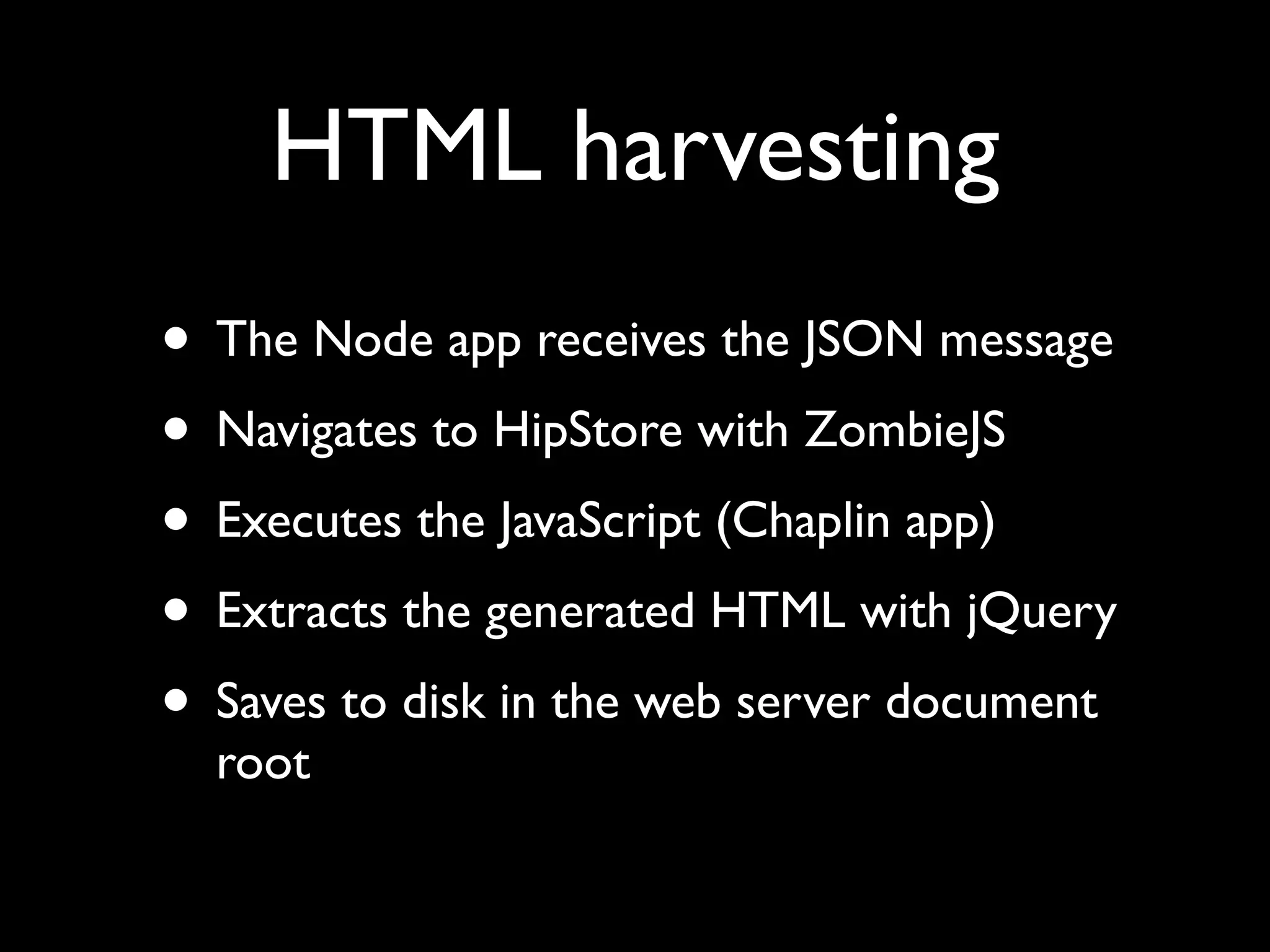 HTML harvesting
• The Node app receives the JSON message
• Navigates to HipStore with ZombieJS
• Executes the JavaScript (Chaplin app)
• Extracts the generated HTML with jQuery
• Saves to disk in the web server document
root
 