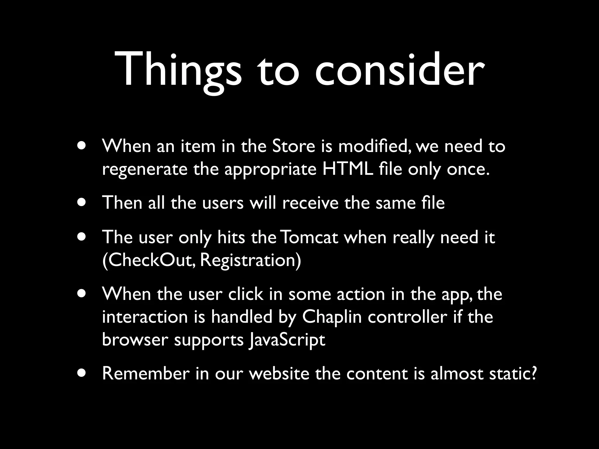 Things to consider
• When an item in the Store is modiﬁed, we need to
regenerate the appropriate HTML ﬁle only once.
• Then all the users will receive the same ﬁle
• The user only hits the Tomcat when really need it
(CheckOut, Registration)
• When the user click in some action in the app, the
interaction is handled by Chaplin controller if the
browser supports JavaScript
• Remember in our website the content is almost static?
 
