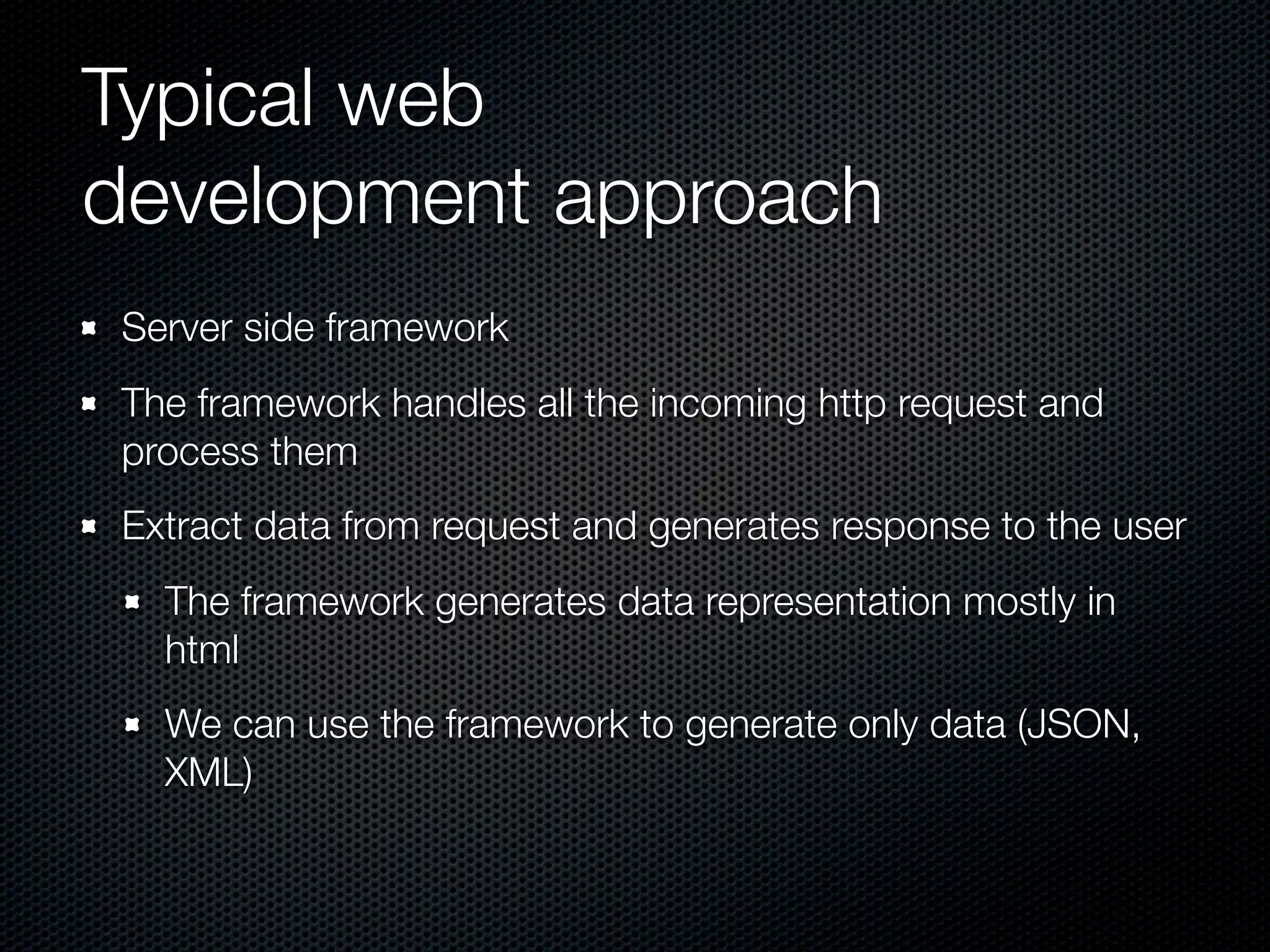 Typical web
development approach
Server side framework
The framework handles all the incoming http request and
process them
Extract data from request and generates response to the user
The framework generates data representation mostly in
html
We can use the framework to generate only data (JSON,
XML)
 