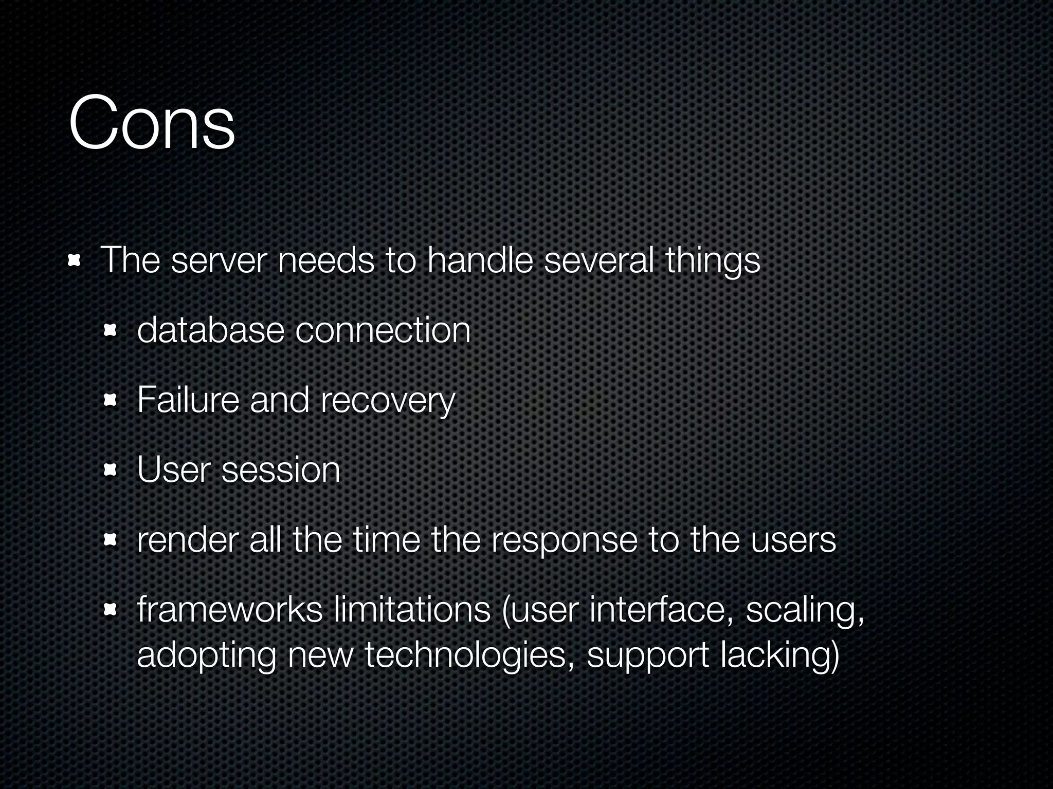 Cons
The server needs to handle several things
database connection
Failure and recovery
User session
render all the time the response to the users
frameworks limitations (user interface, scaling,
adopting new technologies, support lacking)
 