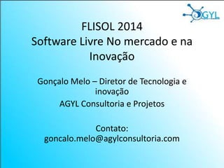 FLISOL 2014
Software Livre No mercado e na
Inovação
Gonçalo Melo – Diretor de Tecnologia e
inovação
AGYL Consultoria e Projetos
Contato:
goncalo.melo@agylconsultoria.com
 